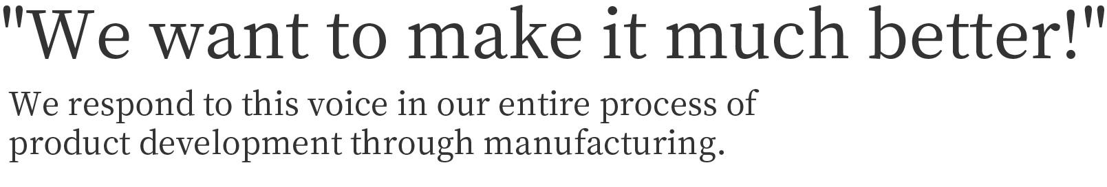 We want to make it much better!
We respond to this voice in our entire process of product development through manufacturing