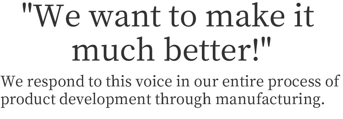 We want to make it much better!
We respond to this voice in our entire process of product development through manufacturing