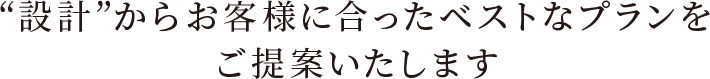 “設計”からお客様に合ったベストなプランをご提案いたします