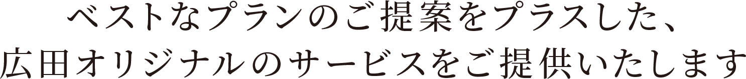 ベストなプランのご提案をプラスした、広田オリジナルのサービスをご提供いたします