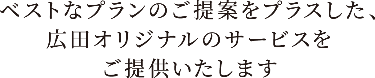 ベストなプランのご提案をプラスした、広田オリジナルのサービスをご提供いたします